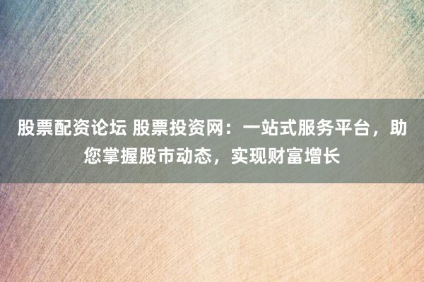 股票配资论坛 股票投资网：一站式服务平台，助您掌握股市动态，实现财富增长