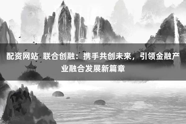 配资网站  联合创融：携手共创未来，引领金融产业融合发展新篇章
