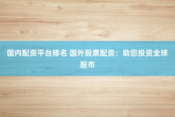国内配资平台排名 国外股票配资：助您投资全球股市