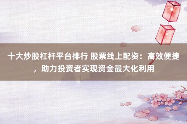 十大炒股杠杆平台排行 股票线上配资：高效便捷，助力投资者实现资金最大化利用