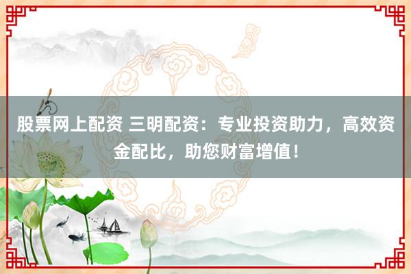股票网上配资 三明配资：专业投资助力，高效资金配比，助您财富增值！