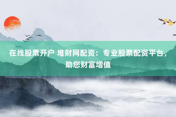 在线股票开户 堆财网配资：专业股票配资平台，助您财富增值
