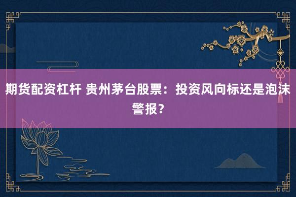 期货配资杠杆 贵州茅台股票：投资风向标还是泡沫警报？