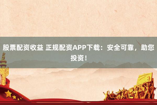 股票配资收益 正规配资APP下载：安全可靠，助您投资！