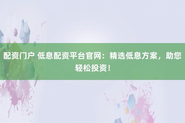 配资门户 低息配资平台官网：精选低息方案，助您轻松投资！
