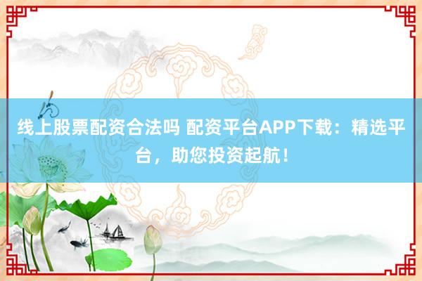 线上股票配资合法吗 配资平台APP下载：精选平台，助您投资起航！