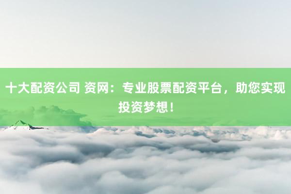 十大配资公司 资网：专业股票配资平台，助您实现投资梦想！