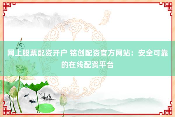 网上股票配资开户 铭创配资官方网站：安全可靠的在线配资平台