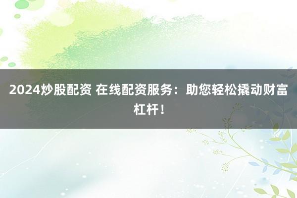 2024炒股配资 在线配资服务：助您轻松撬动财富杠杆！