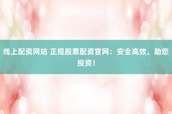 线上配资网站 正规股票配资官网：安全高效，助您投资！