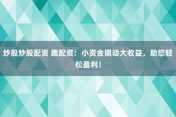 炒股炒股配资 趣配资：小资金撬动大收益，助您轻松盈利！