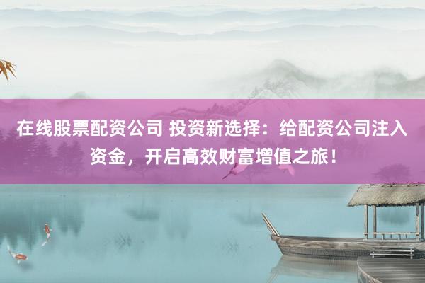 在线股票配资公司 投资新选择：给配资公司注入资金，开启高效财富增值之旅！