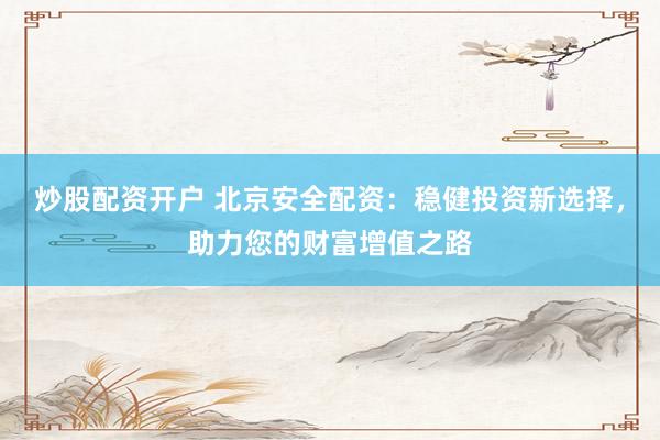 炒股配资开户 北京安全配资：稳健投资新选择，助力您的财富增值之路