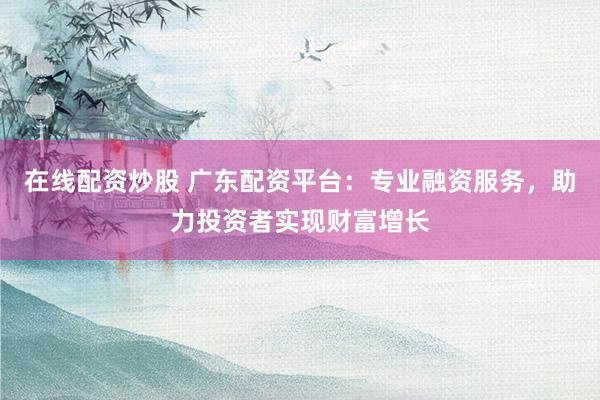 在线配资炒股 广东配资平台：专业融资服务，助力投资者实现财富增长