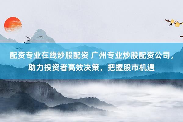 配资专业在线炒股配资 广州专业炒股配资公司，助力投资者高效决策，把握股市机遇