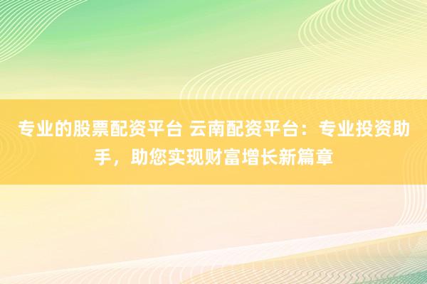 专业的股票配资平台 云南配资平台：专业投资助手，助您实现财富增长新篇章