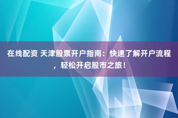 在线配资 天津股票开户指南：快速了解开户流程，轻松开启股市之旅！