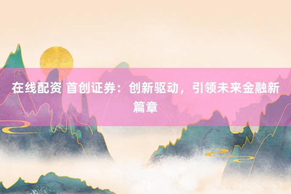 在线配资 首创证券：创新驱动，引领未来金融新篇章