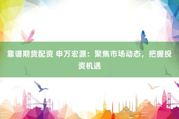 靠谱期货配资 申万宏源：聚焦市场动态，把握投资机遇