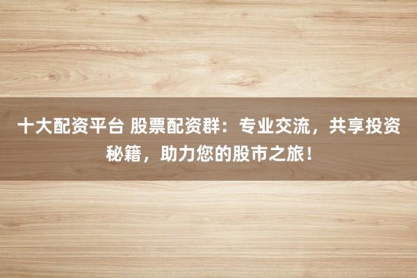 十大配资平台 股票配资群：专业交流，共享投资秘籍，助力您的股市之旅！