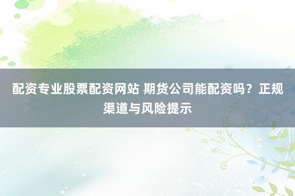 配资专业股票配资网站 期货公司能配资吗？正规渠道与风险提示