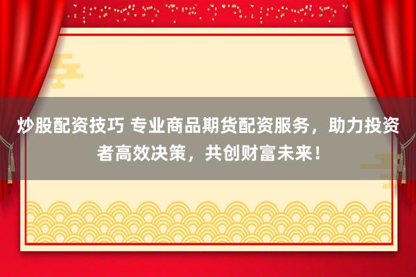 炒股配资技巧 专业商品期货配资服务，助力投资者高效决策，共创财富未来！