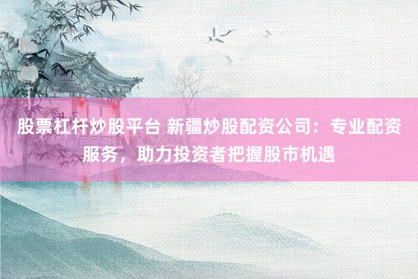 股票杠杆炒股平台 新疆炒股配资公司：专业配资服务，助力投资者把握股市机遇