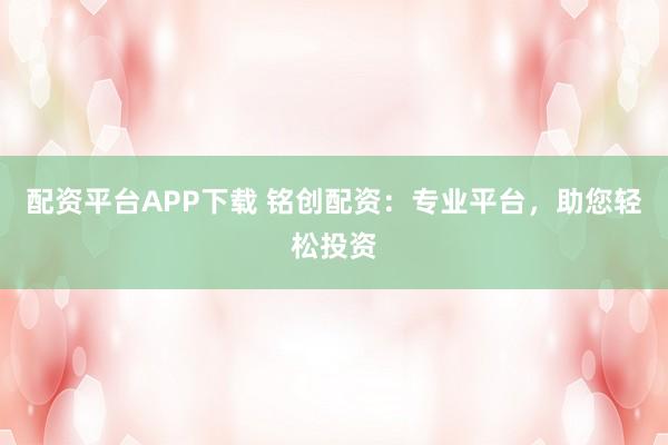配资平台APP下载 铭创配资：专业平台，助您轻松投资