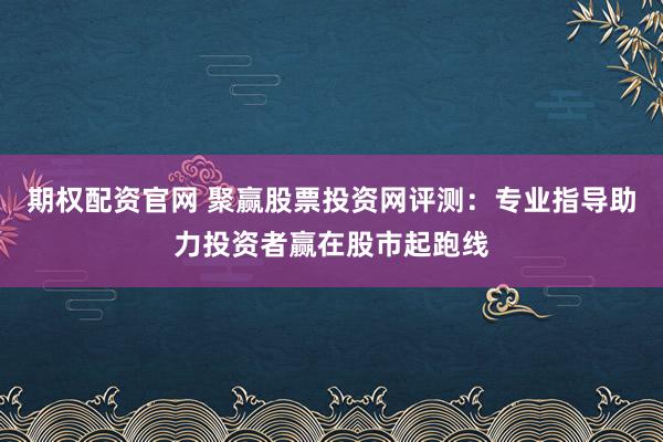 期权配资官网 聚赢股票投资网评测：专业指导助力投资者赢在股市起跑线