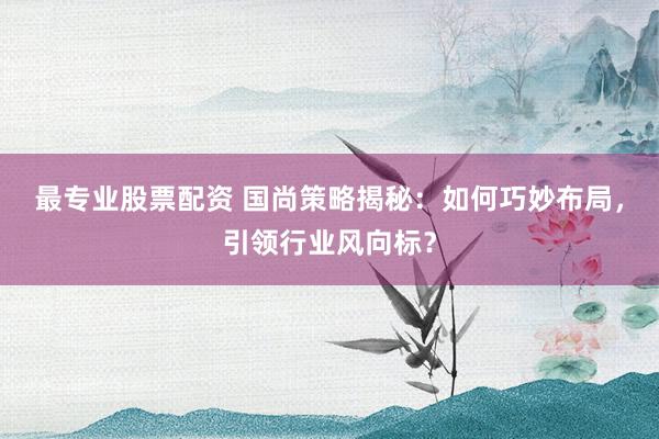 最专业股票配资 国尚策略揭秘：如何巧妙布局，引领行业风向标？