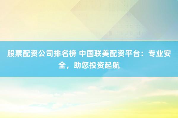 股票配资公司排名榜 中国联美配资平台：专业安全，助您投资起航