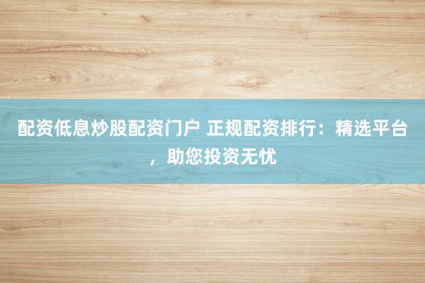 配资低息炒股配资门户 正规配资排行：精选平台，助您投资无忧