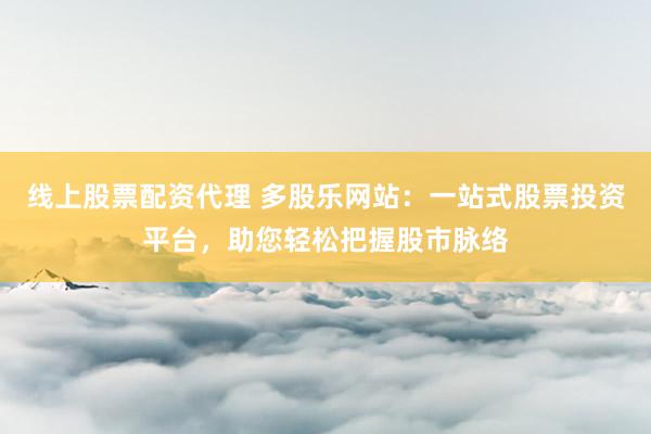 线上股票配资代理 多股乐网站：一站式股票投资平台，助您轻松把握股市脉络