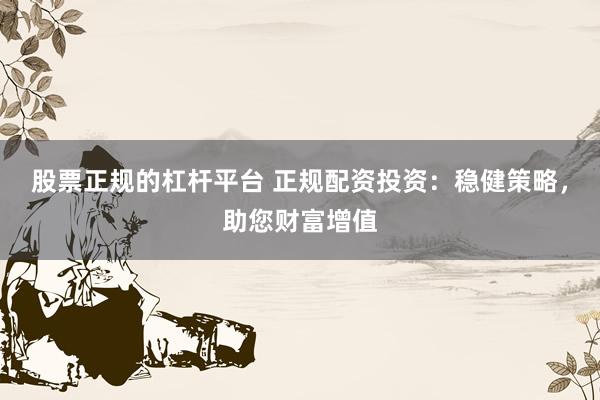 股票正规的杠杆平台 正规配资投资：稳健策略，助您财富增值