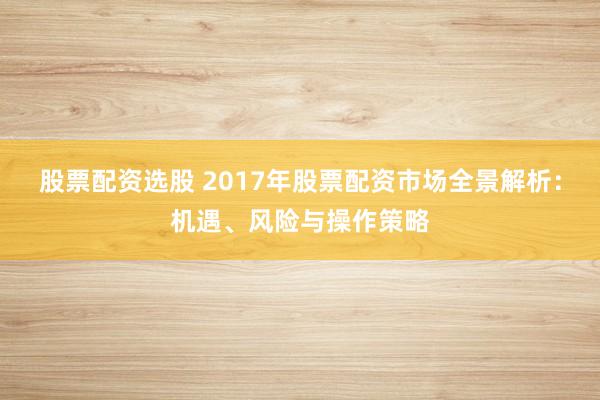 股票配资选股 2017年股票配资市场全景解析：机遇、风险与操作策略