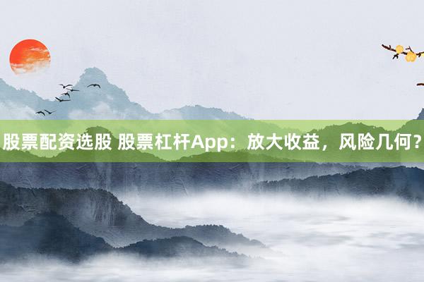 股票配资选股 股票杠杆App：放大收益，风险几何？
