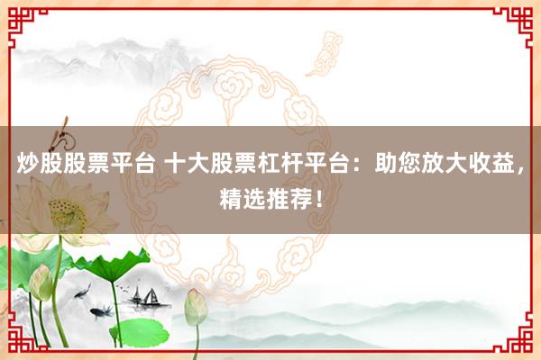 炒股股票平台 十大股票杠杆平台：助您放大收益，精选推荐！