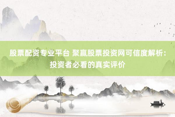 股票配资专业平台 聚赢股票投资网可信度解析：投资者必看的真实评价