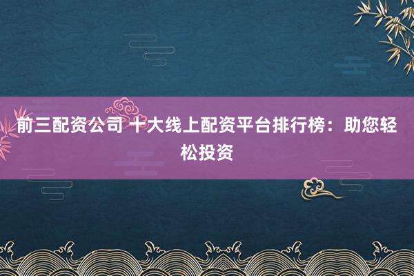 前三配资公司 十大线上配资平台排行榜：助您轻松投资