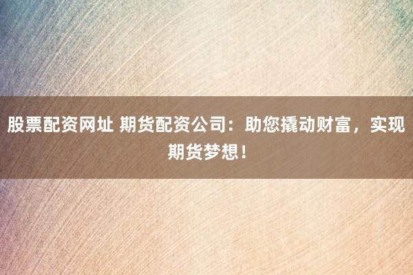 股票配资网址 期货配资公司：助您撬动财富，实现期货梦想！