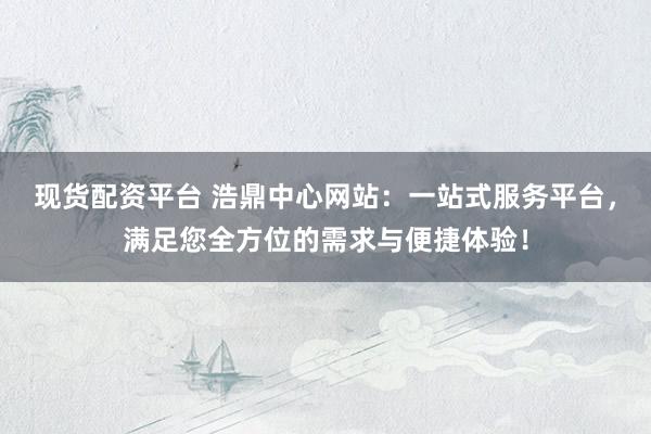 现货配资平台 浩鼎中心网站：一站式服务平台，满足您全方位的需求与便捷体验！