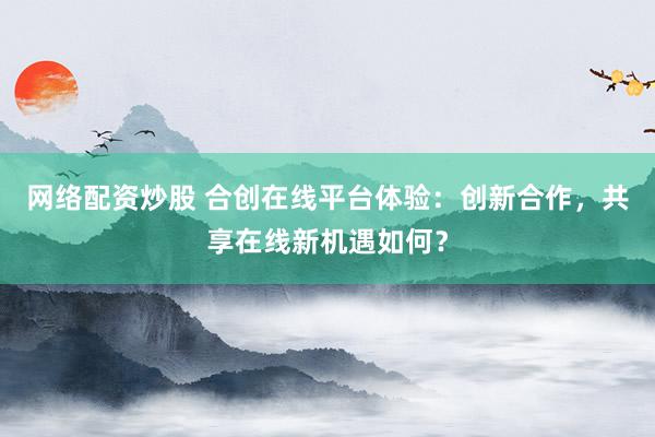 网络配资炒股 合创在线平台体验：创新合作，共享在线新机遇如何？
