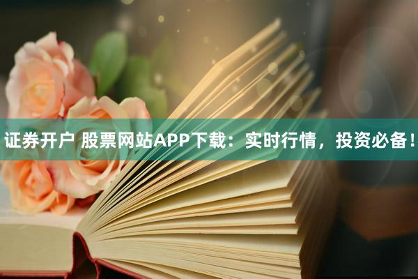 证券开户 股票网站APP下载：实时行情，投资必备！