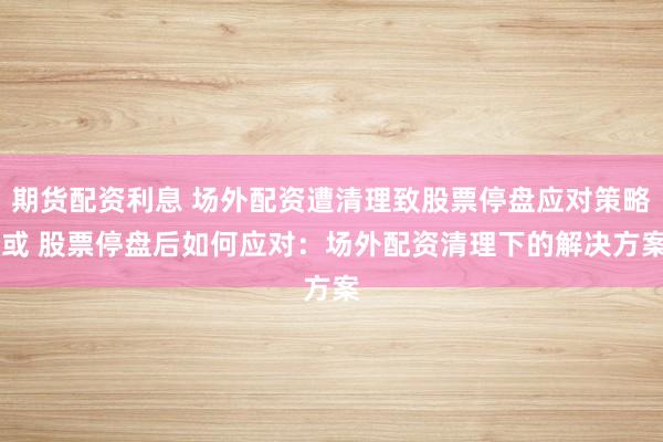 期货配资利息 场外配资遭清理致股票停盘应对策略 或 股票停盘后如何应对：场外配资清理下的解决方案