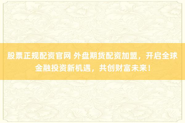 股票正规配资官网 外盘期货配资加盟，开启全球金融投资新机遇，共创财富未来！