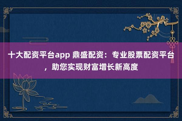 十大配资平台app 鼎盛配资：专业股票配资平台，助您实现财富增长新高度