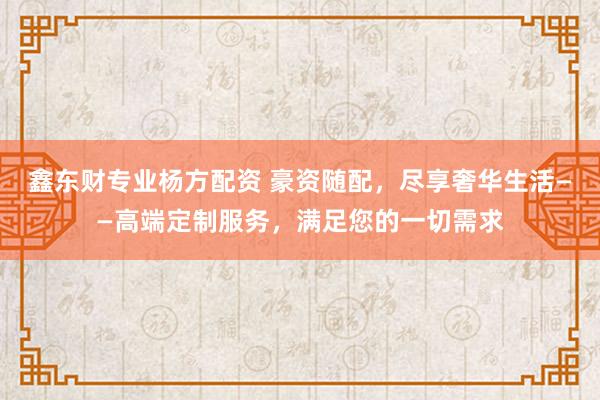 鑫东财专业杨方配资 豪资随配，尽享奢华生活——高端定制服务，满足您的一切需求