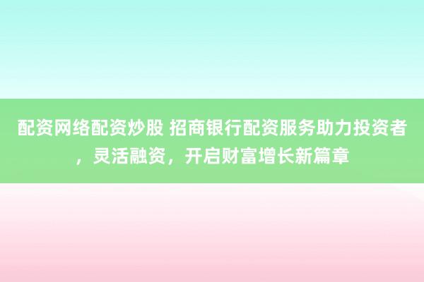 配资网络配资炒股 招商银行配资服务助力投资者，灵活融资，开启财富增长新篇章