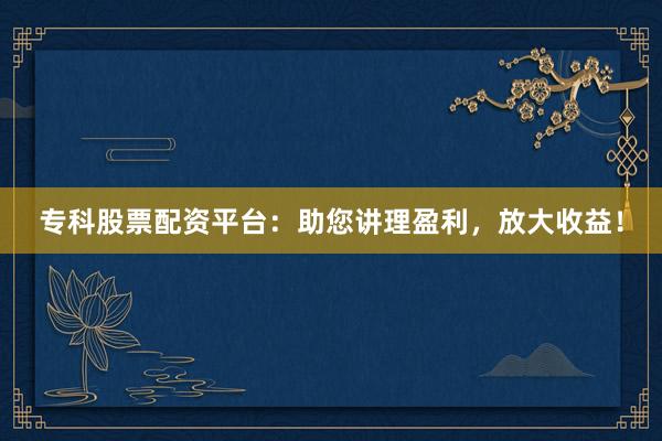 专科股票配资平台：助您讲理盈利，放大收益！