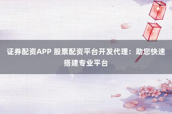 证券配资APP 股票配资平台开发代理：助您快速搭建专业平台